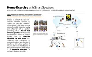 HomeExercise with Smart Speakers
Amazon Echo, GoogleHomewith Alexa, Cortana, Google Assistant, Siri and whatever you havespying you
Home-basedexercisesystemforpatientsusingIoT enabled smart
speakerJayneelVora ; Sudeep Tanwar; SudhanshuTyagi; NeerajKumar; JoelJ P CRodrigues(2017)
https://doi.org/10.1109/HealthCom.2017.8210826 -Citedby9 -Relatedarticles
There is no cost effective and non-
complex methods available to
quantify the exercises performed
by the patient. In this paper, a study
was performed to check the validity
and efficiency of a system
consisting of a Smart IoT
enabled speaker, which contains
an orchestrator. Which is speech
learning unit, an exercise
database at the edge, and
connected to the cloud, where the
generated reports are stored and
transferred for further analysis, if
required. We report the efficiency of
the system compared to the ratings
of a physical therapist, a
standard currently being used.
 