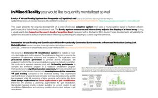 InMixed Reality you would like toquantifymentalload aswell
Levity: A VirtualReality System thatResponds to Cognitive Load Lynda Joy Gerry,BarrettEns,AdamDrogemuller,MarkBillinghurst
April2018Conference: ExtendedAbstractsofthe2018CHIConference http://doi.org/10.1145/3170427.3188479-https://www.youtube.com/watch?v=r2csCoMvLeM
This paper presents the ongoing development of a proof-of-concept, adaptive system that uses a neurocognitive signal to facilitate efficient
performance in a Virtual Reality visual search task. The Levity system measures and interactively adjusts the display of a visual array during
a visual search task based on the user's level of cognitive load, measured with a 16-channel EEG device. Future developments will validate the
system and evaluate itsability to improve searchefficiencybydetecting andadapting to a user'scognitive demands.
Immersive Virtual Reality and GamificationWithin Procedurally Generated Environmentsto Increase MotivationDuring Gait
Rehabilitation FlorianKern; Carla Winter; Dominik Gall; Ivo Käthner ; PaulPauli ;MarcErichLatoschik
2019IEEEConferenceonVirtualRealityand3DUser Interfaces(VR) https://doi.org/10.1109/VR.2019.8797828
We present an immersive VR rehabilitation system that includes a head-
mounted display and motion sensors. The application is designed to promote the
experience of relatedness, autonomy, and competence. The application uses
procedural content generation to generate diverse landscapes. We
evaluatedtheeffectofthe immersiverehabilitationsystemonmotivationandaffect.
We conducted a repeated measures study with 36 healthy participants to
compare the immersive program to a traditional rehabilitation program.
Participantsreported significant greater enjoyment, feltmorecompetentand
experienced higher decision freedom and meaningfulness in the immersive
VR gait training compared to the traditional training. They experienced
significantly lower physical demand, simulator sickness, and state anxiety, and felt
less pressured while still perceiving a higher personal performance. We derive
three design implications for future applications in gait rehabilitation:
Immersive VR provides a promising augmentation for gait rehabilitation.
Gamification features provide a design guideline for content creation in gait
rehabilitation. Relatedness and autonomy provide critical content features in gait
rehabilitation.
 