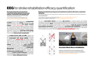 EEGfor strokerehabilitation efficacyquantification
Novel gait trainingaltersfunctionalbrain
connectivityduringwalking in chronic stroke
patients:arandomized controlledpilottrial
A-HsuanChen,Yea-RuYang,Chia-Feng Lu and Ray-YauWang
Department ofPhysical Therapy,FooyinUniversity,Kaohsiung,Taiwan
Journal of NeuroEngineeringand Rehabilitation 2019
http://doi.org/10.20944/preprints201904.0088.v1
A recent study has demonstrated that a turning-based
treadmill program yields greater improvements in gait
speed and temporal symmetry than regular treadmill
training in chronic stroke patients. However, it remains
unknown how this novel and challenging gait training shapes
the cortico-cortical network and cortico-spinal network
during walking in chronic stroke patients. The purpose of this
study was to examine how a novel type of gait training,
which is an unfamiliar but effective task for people with
chronic stroke, enhancesbrainreorganization.
The coupling between EEG and EMG indicated that
cortical control drives peripheral muscular activities through
the corticospinal tract during walking. Increased
connectivity in the gamma band after specific walking
training is in line with previous results that showed that the
peak EEG-EMG coherence frequency always shifted to
higher frequency (25–40 Hz) from the beta-band during
walking compared to those during static contraction.
The gamma-band oscillations in the frontal-central areas
play an important role in the execution of the complex goal-
directed task which involved motor coordination, cognitive
processes and sensorimotor integration. Therefore, the
turning-based treadmilltraining,whichincludesspecific
trainingand requirescomplexintegration ofcoordinated
muscle activity and multiple sensory systems by the cortex,
couldresultin betterwalkingperformance.
Shapingneuroplasticitybyusingpowered exoskeletonsinpatientswithstroke:a randomized
clinicaltrial
Rocco SalvatoreCalabrò Antonino Naro,Margherita Russo,PlacidoBramanti,Luigi Carioti,TinaBalletta,Antonio Buda,Alfredo Manuli,Serena
Filoni andAlessiaBramanti
Centro Neurolesi“Bonino-Pulejo”, Messina
Journal ofNeuroEngineeringand Rehabilitation2018 https://doi.org/10.1186/s12984-018-0377-8
seealsowithAmadeo™handtraining https://doi.org/10.1016/j.clinph.2019.02.013
The use of neurorobotic devices may improve gait recovery by entraining specific brain plasticity
mechanisms, which may be a key issue for successful rehabilitation using such approach. We assessed whether
the wearable exoskeleton, Ekso™, could get higher gait performance than conventional overground gait training
(OGT) in patients with hemiparesis due to stroke in a chronic phase, and foster the recovery of specific
brain plasticity mechanisms. Ekso™ gait training seems promising in gait rehabilitation for post-stroke
patients, besides OGT. Our study proposes a putative neurophysiological basis supporting Ekso™ after-effects.
Thisknowledgemaybeusefultoplan highly patient-tailoredgait rehabilitation protocols.
Innovation Meets Neurorehabilitation
Gait train with EksoGT, thefirst exoskeletonFDA-
clearedforstrokeandspinalcordinjuryrehabilitation.
https://eksobionics.com/eksohealth/
 