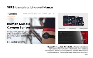 fNIRS formuscleactivity aswell: Humon
https://humon.io/
MuscleOxvsLactateThreshold Lactateis produced as a
byproduct of an oxygen deficit in themuscle, and is used as a
measurement of exerciseintensity.Humon provides all the benefits
oflactatethreshold  training, whilebeing noninvasiveand in real-
time.
 
