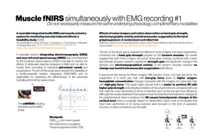 MusclefNIRSsimultaneouslywithEMGrecording #1
AwearableintegratedtextileEMGandmuscleoximetry
systemformonitoringexercise-inducedeffects:a
feasibilitystudy (2018)
DR. DiGiminiani;S. Lancia;M. Ferrari ;V. Quaresima;H. TilmaVistisen ;AKliltgaard
;R. ArbjergHeick et al. University ofL’Aquila; Ohmatex ApS,Vibj, Denmark; University College London
https://doi.org/10.1109/MeMeA.2018.8438785
A wearable solution integrating electromyography (EMG)
and near-infrared spectroscopy (NIRS) was commissioned
by the European Space Agency (ESA) to be able to monitor the
effects of dedicated exercise programs in-flight and be able to
modify them according to individual astronauts’ needs and
progressions. The aim of this study was to present the feasibility of
a textile-wearable solution integrating EMG/NIRS and its
applicability for assessing the effectiveness of the exercises
typicallyperformedbyspacecrews.
Effectsofmotorimageryandactionobservationonhandgripstrength,
electromyographicactivityandintramuscularoxygenationinthehand
grippinggesture:Arandomized controlledtrial
AlejandroLosana-Ferrera, SergioManzanas-Lópeza, FerranCuenca-Martínez, AlbaParis-Alemany, RoyLa
Touche (2018) https://doi.org/10.1016/j.humov.2018.01.011
The aim of this study was to evaluate the effects of motor imagery and action observation
combined with a hand grip strength program on the forearm muscles. Our results
suggest that both motor imagery and action observation training, combined with a hand
grip strength program, present a significant strength gain and significant change in the
strength and electromyographical activity of the forearm muscles, however no
changewasfoundinintramuscularoxygenation (withMoxy).
It was found that during the Motor imagery (MI) practice of low- and high-grip force, the
imagination of a hand grip task with low-grip force leads to higher oxygen-
hemoglobin concentration changes compared with the imagery of a hand grip task
with high-grip force. This result might indicate that it is easier to perform MI with
highergripstrength,indicating lessinhibition ofthe actualmotor act,comparedwithone
that might be more demanding in terms of attention such as the low-grip force MI group.
Although the results obtained in this research have not indicated hemodynamic changes at
the peripheral level, there is evidence that MI causes hemodynamic changes at the
cortical level, which is probably related to mental effort. Given most of the studies that
have been performed on IO during exercise were focused on the time of saturation
recovery,noclear conclusionscanbemade
ThewiNIREMincluding:
theEMGandtheNIRS
probe
Biosignals
EMGRMS
,root-mean-square
tHb totalhemo(+myo)globin
Tissueoxygenationindex(TOI)
Donotnecessarilymeasurethesameunderlyingphysiology,complimentarymodalities
 