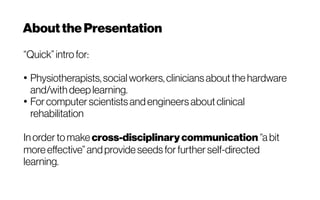 Aboutthe Presentation
“Quick” intro for:
●
Physiotherapists, socialworkers, clinicians about the hardware
and/with deep learning.
●
For computer scientists and engineers about clinical
rehabilitation
In order to make cross-disciplinarycommunication “a bit
more effective”andprovide seeds for further self-directed
learning.
 