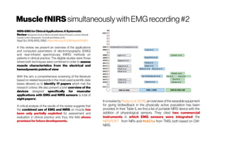 MusclefNIRSsimultaneouslywithEMGrecording #2
NIRS-EMGforClinicalApplications:ASystematic
ReviewAlessandroScano, MartaZanoletti, IleanaPirovano, LorenzoSpinelli,
DavideContini, Alessandro Torricelliand RebeccaRe
Appl.Sci.2019,9(15),2952;https://doi.org/10.3390/app9152952
In this review, we present an overview of the applications
and computed parameters of electromyography (EMG)
and near-infrared spectroscopy (NIRS) methods on
patients in clinical practice. The eligible studies were those
where both techniques were combined in order to assess
muscle characteristics from the electrical and
hemodynamicpointsof view.
With this aim, a comprehensive screening of the literature
based on related keywords in the most-used scientific data
bases allowed us to identify 17 papers which met the
research criteria. We also present a brief overview of the
devices designed specifically for muscular
applications with EMG and NIRS sensors (a total of
eightpapers).
A critical analysis of the results of the review suggests that
the combined use of EMG and NIRS on muscle has
been only partially exploited for assessment and
evaluation in clinical practice and, thus, this field shows
promises forfuture developments.
Inareviewby Peakeetal. (2018),anoverviewofthewearable equipment
for giving biofeedback in the physically active population has been
provided. In their Table 5, we find a list of portable NIRS device with the
addition of physiological sensors. They cited two commercial
instruments in which EMG sensors were integrated: the
NIRSPORT from NIRx and Mobita from TMSi, both based on CW-
NIRS.
 