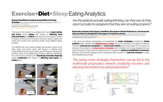 Exercise+Diet+SleepEatingAnalytics
HumanHandMotionAnalysisduringDifferent Eating
ActivitiesZakia Hussain,NorsinniraZainul Azlan,andArif Zuhairi binYusof Mechatronics
Engineering,International Islamic UniversityMalaysia
Applied Bionicsand Biomechanics2018
https://doi.org/10.1155/2018/8567648
The focus of this research is to analyse both human hand motion
and force, during eating, with respect to differing food
characteristics and cutlery (including a fork and a spoon). A glove
consisting of bend and force sensors has been used to capture the
motion and contact force exerted by fingers during different eating
activities.
The ANOVA and t-test results revealed that bending motion of the
index finger and thumb varies with respect to differing food
characteristics and the type of cutlery used (fork/spoon), whereas the
bending motion of the middle finger remains unaffected. Additionally,
the contact forces exerted by the thumb tip and index fingertip
remain unaffected with respect to differing food types and
cutlery used.
Arethepatientsactuallyeating/drinking,cantheyeat,dothey
reportactuallytocaregiversthattheyarenoteatingproperly?
KinematicAnalysisof theUpperLimbMotor StrategiesinStrokePatientsasaTooltowards
Advanced NeurorehabilitationStrategies:APreliminaryStudy IreneAprile, MarcoRabuffetti, Luca Padua,
Enrica DiSipio, ChiaraSimbolotti, and MaurizioFerrarin ProvvidenzaMovement Laboratory,00166Rome,Italy/ DonCarloGnocchi FoundationIRCCS/ InstituteofNeurologyofCatholicUniversity
BioMed Research International 2014 http://dx.doi.org/10.1155/2014/636123
n this study we analyzed quantitatively and qualitatively the motor strategies employed by stroke
patients when reaching and drinking from a glass. During the reaching for the glass the patients
showed a reduced arm elongation and trunk axial rotation due to motor deficit. For this reason, as
observed, they carried out compensatory strategies which included trunk forward displacement and
head movements. These preliminary data should be considered to address rehabilitation treatment.
Moreover, the kinematic analysis protocol developed might represent an outcome measure of upper
limbrehabilitation processes
The eating motor strategies themselves can be fed to the
multimodal prognostics network predicting recovery and
allowinginterventionsbyeatingkinematics?
 