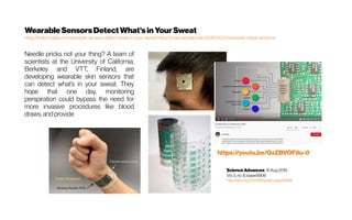 WearableSensorsDetectWhat’sin YourSweat
https://scitechdaily.com/wearable-sensors-detect-whats-in-your-sweat/https://news.berkeley.edu/2016/01/27/wearable-sweat-sensors/
Needle pricks not your thing? A team of
scientists at the University of California,
Berkeley and VTT, Finland, are
developing wearable skin sensors that
can detect what’s in your sweat. They
hope that one day, monitoring
perspiration could bypass the need for
more invasive procedures like blood
draws, and provide
 