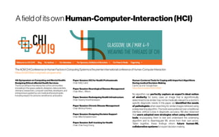 A fieldof itsown Human-Computer-Interaction(HCI)
TheACMCHIConferenceonHumanFactorsinComputing Systemsisthepremier internationalconferenceofHuman-Computer Interaction
https://chi2019.acm.org/web-program.php
4th Symposium on Computing and MentalHealth:
Designing Ethical eMental Health Services 
The focuswill beon the intersection of the communities
innovatingin thisspace:patients, designers, datascientists,
clinicians, researchers, computer scientists, developers, and
entrepreneursguided by core medical ethical principles
includingrespectfor persons, beneficence, and justice.
Paper Session: HCI for Health Professionals
Chair:KellyCaine
Paper Session: Neurological Disease Management
Chair:Max L. Wilson
Paper Session: RedesigningHealth Infrastructure
Chair:SwamyAnanthanarayan
Paper Session: Chronic Disease Management
Chair:MonicaPereira
Paper Session: Designing DecisionSupport
Chair:Mike Schaekermann
Paper Session: Self-tracking for Health
Chair:Chia-FangChung
Human-Centered ToolsforCoping with Imperfect Algorithms
During medical Decision-Making
Carrie Caietal. Google Brain
https://arxiv.org/abs/1902.02960
No algorithm can perfectly capture an expert's ideal notion
of similarity for every case: an image that is algorithmically
determined to be similar may not be medically relevant to a doctor's
specific diagnostic needs. In this paper, we identified the needs
of pathologists when searching for similar images retrieved using
a deep learning algorithm. The tools werepreferred over a traditional
interface, without a loss in diagnostic accuracy. We also observed
that users adopted new strategies when using refinement
tools, re-purposing them to test and understand the underlying
algorithm and to disambiguate ML errors from their own errors.
Taken together, these findings inform future human-ML
collaborativesystemsforexpertdecision-making.
 