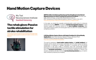 Hand MotionCapture Devices
Therehabglove:Passive
tactilestimulationfor
strokerehabilitation
https://neuroscience.stanford.edu/research/funded-rese
arch/rehab-glove-passive-tactile-stimulation-stroke-reha
bilitation
GESTO:AGloveforEnhancedSensingandTouchingBasedonInertialand
MagneticSensorsforHand TrackingandCutaneousFeedback TommasoLisini
Baldi ;StefanoScheggi;LeonardoMeli;MostafaMohammadietal.
IEEE TransactionsonHuman-MachineSystems(Volume: 47,Issue:6,Dec.2017)
https://doi.org/10.1109/THMS.2017.2720667 |Citedby12 -Relatedarticles
In this paper, we present the wearable sensing/actuation system glove for enhanced
sensing and touching (GESTO). It is based on inertial and magnetic sensors for hand
tracking, coupled with cutaneous devices for the force feedback rendering. Unlike
vision-based tracking systems, the sensing glove does not suffer from occlusion problems
andlightingconditions.
A3DHand MotionCaptureDevicewithHapticFeedbackforVirtualReality
ApplicationsJavierTorres-Sanchez;SalvatoreTedesco;BrendanO'Flynn
2018IEEEGames,Entertainment,MediaConference(GEM)
https://doi.org/10.1109/GEM.2018.8516460
The need for developing a hand motion capture device with tactile feedback that
integrates all the sensors and actuators associated with VR, while meeting the latency
requirements is introduced. A detailed description of functional and non-functional
specifications is also given. Finally, a comparison study with commercially available
technology is provided highlighting that the proposed device compares favorably not only in
terms of functional parameters, such as connectivity, integration of sensors and
actuators, and latency, but also in terms of non-functional parameters, e.g., no need to
wash,ambidextrousfeaturesandmodularity.
 
