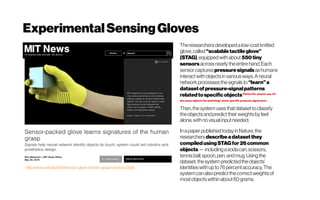 ExperimentalSensingGloves
http://news.mit.edu/2019/sensor-glove-human-grasp-robotics-0529
Theresearchersdevelopedalow-costknitted
glove,called“scalabletactileglove”
(STAG),equippedwithabout550tiny
sensorsacrossnearly theentirehand.Each
sensorcaptures pressuresignalsashumans
interactwith objectsinvariousways.Aneural
networkprocessesthesignalsto “learn”a
datasetof pressure-signalpatterns
relatedtospecificobjectsPetteri For physio use, for
the same objects the pathology-state specific pressure signal then .
Then,thesystemusesthatdatasettoclassify
theobjectsandpredicttheirweightsbyfeel
alone,withnovisualinputneeded.
Inapaperpublishedtodayin Nature,the
researchers describeadatasetthey
compiledusingSTAGfor26common
objects—includingasodacan,scissors,
tennisball,spoon,pen,andmug.Usingthe
dataset,the system predictedtheobjects’
identitieswithupto76percentaccuracy.The
systemcan alsopredictthecorrectweightsof
mostobjectswithin about60grams.
 