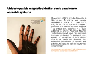 A biocompatiblemagneticskinthatcould enablenew
wearablesystems
Researchers at King Abdullah University of
Science and Technology have recently
developed a flexible and imperceptible
magnetic skin that adds permanent magnetic
properties to all surfaces to which it is applied.
This artificial skin, presented in a paper
published in Wiley's Advanced Materials
Technologies journal, could have numerous
interesting applications. For instance, it could
enable the development of more effective
tools to aid people with disabilities, help
biomedical professionals to monitor their
patients' vital signs, and pave the way for new
consumertech
https://techxplore.com/news/2019-08-biocompatib
le-magnetic-skin-enable-wearable.html
 