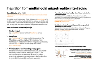 Inspirationfrom multimodal mixedreality interfacing
MarkBillinghurst Apr 21,2019
https://medium.com/@marknb00/multimodal-mixed-reality-b4ab8
ddc304b
The vision of Augmented and Virtual Reality, and MixedReality is to
enable interaction with virtual content to be as easy as with the real
world aroundus. We should also be able to pointatvirtual objectsand
say“Whatisthat?”andhave the MixedRealitysystemunderstandus.
Thatvisionisfar fromrealitythough.
●
GestureInput
e.g. Leap,Motion sensororIntel’s RealSense sensor 
●
GazeInput
e.g. PupilLabs or Tobii,makeeyetrackingsystems.The
MagicLeapLeapOnedisplayandnewlyannounced
Hololens2areARdisplaysthathaveintegratedeye-tracking,
as doesthe Fove forVRandthenewlyannounced 
HTVViveProEye.
●
Combination ofheadpointing andeyegaze
Headmovementsaredeliberateandaccurate,andprovide
thecurrentstate-of-the-artpointingtechniqueforAR
displays.Eyegaze canpotentiallybefasterandmore
ergonomic,butsuffersfromlowaccuracy duetocalibration
errorsanddriftofwearableeye-trackingsensors.
Pinpointing:PreciseHead-andEye-BasedTargetSelectionfor
AugmentedReality
MikkoKytö(AaltoUniversity),Ens,B.,Piumsomboon,T.,Lee,G.A.,&
Billinghurst,M.(2018,April). In Proceedingsofthe2018CHIConferenceon
HumanFactorsinComputingSystems (p.81).ACM.
https://doi.org/10.1145/3173574.3173655
Citedby10 -Relatedarticles
HeadGesture:Hands-FreeInputApproachLeveragingHead
MovementsforHMDDevices
KeyLaboratoryofPervasiveComputing,MinistryofEducation,Tsinghua
NationalLaboratoryfor InformationScienceandTechnology
https://doi.org/10.1145/3287076
Head impulsegainandsaccadeanalysisin
pontine-cerebellarstrokeandvestibular
neuritisL Chen, MTodd, GM Halmagyi, SAw - Neurology, 2014
https://doi.org/10.1212/WNL.0000000000000906
Diagnosingstrokein acute vertigo:
the HINTSfamily of eyemovement testsand the
future of the“Eye ECG”
DE Newman-Toker http://doi.org/10.1055/s-0035-1564298
Turntherapyinterfacingintodiagnosticstoolsaswell?
 