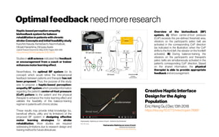 Optimalfeedback needmoreresearch
Haptic-basedperception-empathy
biofeedbacksystemforbalance
rehabilitationinpatientswithchronic
stroke:Conceptsandinitialfeasibilitystudy
KazuhiroYasuda,KentaSaichi,NaomiKaibuki,
HiroakiHarashima,HiroyasuIwata
Gait& Posture Volume62, May2018, Pages484-489
https://doi.org/10.1016/j.gaitpost.2018.04.013
Studies in skill science indicated that feedback
or encouragement from a coach or trainer
enhancesmotorlearningeffect.
Nevertheless, the optimal BF system (or its
concept) which would refine the interpersonal
feedback between patients and therapist has not
been proposed. Thus, the purpose of this study
was to propose a haptic-based perception-
empathy BF system which provides information
regarding the patient’s center-of-foot pressure
(CoP) pattern to the patient and the physical
therapist to enhance the motor learning effect and
validate the feasibility of this balance-training
regimeninpatientswithchronicstroke.
These results may provide initial knowledge (i.e.,
beneficial effects, utility and its limitation) of the
proposed BF system in designing effective
motor learning strategies for stroke
rehabilitation. More studies are required
addressing limitations due to research design and
training methodforfutureclinicaluse.
Overview of the biofeedback (BF)
system. A) When center-of-foot pressure
(CoP) exceeds the pre-defined threshold area,
vibrators on the participant’s pelvic belt are
activated in the corresponding CoP direction
(as indicated in the illustration, when the CoP
shifts to the front-left, the vibrator on the frontleft
activates). B) During balance-training, the
vibrators on the participant’s and therapist’s
pelvic belts are simultaneously activated in the
patient’s corresponding CoP direction. Based
on the shared information, the physical
therapist is able to provide appropriate
feedbackandencouragement.
CreativeHapticInterface
DesignfortheAging
Population
Eric Heng Gu | Dec 13th 2018
https://doi.org/10.5772/intechopen.78991
 