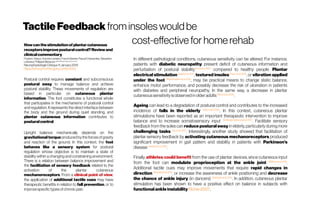 TactileFeedback frominsoles wouldbe
cost-effective for home rehabHowcanthestimulationofplantarcutaneous
receptorsimproveposturalcontrol?Reviewand
clinicalcommentary
Frederic Viseux, AntoineLemaire,Franck Barbier,Pascal Charpentier,Sebastien
Leteneur,PhilippeVilleneuve UMRCNRS8201Valenciennes, France
Neurophysiologie Clinique 11January 2019
https://doi.org/10.1016/j.jphys.2016.11.006
Postural control requires constant and subconscious
postural sway to manage balance and achieve
postural stability. These movements of regulation are
based in particular on cutaneous plantar
information. The foot constitutes a functional whole
that participates in the mechanisms of postural control
and regulation. It represents the direct interface between
the body and the ground during quiet standing, and
plantar cutaneous information contributes to
posturalcontrol.
Upright balance mechanically depends on the
gravitational torque producedbythe forcesofgravity
and reaction of the ground. In this context, the foot
behaves like a sensory system for postural
regulation whose objective is to maintain a state of
stability within a changing and constraining environment.
There is a relation between balance improvement and
the facilitation of sensory feedback related to the
activation of the plantar cutaneous
mechanoreceptors. From a clinical point of view,
the application of additional tactile cues may have
therapeutic benefits in relation to fall prevention, or to
improvespecifictypesofchronicpain.
In different pathological conditions, cutaneous sensitivity can be altered. For instance,
patients with diabetic neuropathy present deficit of cutaneous information and
perturbation of postural stabilitySimoneau1995
compared to healthy people. Plantar
electrical stimulation Najafi et al. 2017
, textured insoles Paton et al.2016
, or vibration applied
under the foot Bagherzadeh et al.2018
, may be practical means to change static balance,
enhance motor performance, and possibly decrease the risk of ulceration in patients
with diabetes and peripheral neuropathy. In the same way, a decrease in plantar
cutaneoussensitivityisobservedin olderadults Menzet al.2006
.
Ageing can lead to a degradation of postural control and contributes to the increased
incidence of falls in the elderly Menzetal.2006
. In this context, cutaneous plantar
stimulations have been reported as an important therapeutic intervention to improve
balance and to increase somatosensory input DeMorais Barbosaetal.2017
. Facilitate sensory
feedback from the soles can reduce postural sway in elderly, particularly during more
challenging tasks Qiuet al.2012
. Interestingly, another study showed that facilitation of
plantar sensory feedback by activating cutaneous mechanoreceptors produced
significant improvement in gait pattern and stability in patients with Parkinson’s
disease Jenkinsetal.2009
.
Finally, athletes could benefit from the use of plantar devices, since cutaneous input
from the foot can modulate proprioception at the ankle joint Mildren etal. 2016
.
Additional tactile cues may improve movements that require rapid changes in
direction Mirandaet al.2016
, or increase the awareness of ankle positioning and decrease
the chance of ankle injury (in dancers) Steinberg etal.2015
. In addition, cutaneous plantar
stimulation has been shown to have a positive effect on balance in subjects with
functional ankle instability Richie 2007.
 