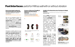 FootInterfaces usefulfor HMI as wellwith or without vibration
Feel-a-bump:Hapticfeedbackfor
foot-basedangularmenuselection
JanAnlauff;Taeyong Kim; JeremyR.
Cooperstocke
https://doi.org/10.1016/j.jphys.2016.11.006
Here, we are investigating whether the
effect of adding haptic modalities can
achieve higher performance in a menu
selection task. We study the effect of
auditory or vibrotactile feedback on
selection performance in radial menus
consisting of three, six and nine items. We
compared no feedback to one auditory
and two vibrotactile clicks, one across
the foot, one localized to the movement
direction.
All feedback modalities allowed for rapid
completion of menu selections and, while
audio was generally preferred and
our results suggest a superiority over
haptics, the latter are still helpful in
increasing selection accuracy. However,
we argue that the difference is such that
haptics could still be used with
comparable performance in noisy
environments or by users with auditory
disabilities.
PressureorMovement?Usabilityof
Multi-FunctionalFoot-Based
Interfaces
TaeyongKim, HaoJu,JeremyR.
CooperstockMcGillUniversityPDF
https://doi.org/10.1145/3196709.3196759
H
UsabilityofFoot-BasedInteractionTechniquesforMobile
Solutions
TaeyongKim, JeffreyR. Blum, Parisa Alirezaee, AndreG. Arnold, Pascal E. Fortin, JeremyR. Cooperstock
December 2018
Although hand-based interaction
dominates mobile applications,
this can be unsuitable for use by
motor-impaired individuals or in
situations such as musical
performance or surgery, where
the hands are otherwise
occupied. The alternative of foot-
based interaction, the subject of
this chapter, has been shown to
offer reasonable performance in
such conditions and offers
benefits in terms of diversity of
input techniques, wide
applicability, and social
acceptability.
This chapter also describes
potential applications of foot-
based interfaces, with an
emphasis on factors related to
usability. We aim to inspire
designers and developers to
consider the potential for
leveraging interaction through the
feet as a replacement for, or
complement to, more traditional
applicationdesigns.
Portable haptic shoes. (a) Haptic Shoe
Platform. (b) Insole with actuator inserts
and mechanoreceptorafferentunits.
 