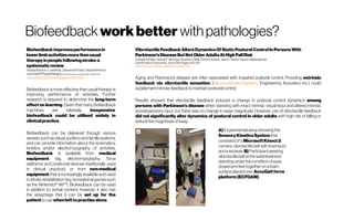 Biofeedback workbetter withpathologies?
Biofeedbackimprovesperformancein
lowerlimbactivitiesmorethanusual
therapyinpeoplefollowingstroke:a
systematicreview
RosalynStanton,LouiseAda,CatherineM Dean, ElisabethPreston
Journal of Physiotherapy Volume63, Issue1,January2017, Pages11-16
https://doi.org/10.1016/j.jphys.2016.11.006
Biofeedback is more effective than usual therapy in
improving performance of activities. Further
research is required to determine the long-term
effect on learning. Given that many biofeedback
machines are relatively inexpensive,
biofeedback could be utilised widely in
clinicalpractice.
Biofeedback can be delivered through various
senses,such asvisual,auditoryandtactile systems,
and can provide information about the kinematics,
kinetics and/or electromyography of activities.
Biofeedback is available from medical
equipment (eg, electromyography, force
platforms and positional devices traditionally used
in clinical practice); or from non-medical
equipment that is increasingly available and used
in stroke rehabilitation (eg, recreational games such
as the Nintendo® Wii™). Biofeedback can be used
in addition to verbal content; however, it also has
the advantage that it can be set up for the
patient tousewhenlefttopractisealone.
VibrotactileFeedbackAltersDynamicsOfStaticPosturalControlInPersonsWith
Parkinson’sDiseaseButNotOlderAdultsAtHighFallRisk
CarleighM.High, HannahF. McHugh, StephenC.Mills, Shinichi Amano, JaneE.Freund,SrikantVallabhajosula
Gait&PostureVolume63, June2018, Pages202-207
https://doi.org/10.1016/j.gaitpost.2018.05.010
Aging and Parkinson’s disease are often associated with impaired postural control. Providing extrinsic
feedback via vibrotactile sensation (SensoryKineticsSystem, Engineering Acoustics Inc.) could
supplementintrinsicfeedbacktomaintainposturalcontrol.
Results showed that vibrotactile feedback induced a change in postural control dynamics among
persons with Parkinson’s disease when standing with intact intrinsic visual input and altered intrinsic
somatosensory input, but there was no change in sway magnitude. However, use of vibrotactile feedback
did not significantly alter dynamics of postural control in older adults with high risk of falling or
reducethemagnitudeofsway.
A)Experimentalsetupshowing the
SensoryKineticsSystemthat
consistedofaMicrosoftKinect2
camera,vibrotactilebeltwith8sensors
andareceiver.B)Participantwearing
vibrotactilebeltatthewaistleveland
standing undertheconditionofeyes
closedandfeettogether onafoam
surfaceplacedover AccuGaitforce
platform(ECFOAM).
 