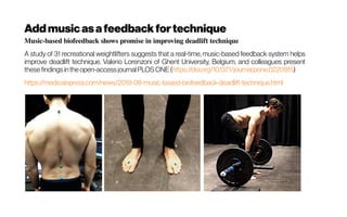 Music-based biofeedback shows promise in improving deadlift technique
A study of 31 recreational weightlifters suggests that a real-time, music-based feedback system helps
improve deadlift technique. Valerio Lorenzoni of Ghent University, Belgium, and colleagues present
these findingsinthe open-accessjournalPLOSONE (https://doi.org/10.1371/journal.pone.0220915)
https://medicalxpress.com/news/2019-08-music-based-biofeedback-deadlift-technique.html
Addmusicasafeedback fortechnique
 