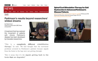 "This is a completely different rehabilitation
therapy," he said. "We had thought that the movement
problems occurred in Parkinson's patients because signals
from the brain to the legs were not getting through.
"But it seems that it's the signals getting back to the
brain that are degraded."
Spinal CordStimulation Therapy for Gait
Dysfunction in AdvancedParkinson's
Disease Patients
OliviaSamotusMSc  AndrewParrent  Mandar JogMD14February2018
MovementDisordersVolume33,Issue5Pages783-792 
https://doi.org/10.1002/mds.27299
 