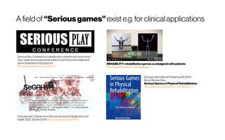A fieldof “Seriousgames” existe.g.for clinicalapplications
SeriousPlayConferenceisaleadershipconferencefor boththose
whocreateseriousgames/simulationsandthosewhoimplement
game-basedlearningprograms.
https://seriousplay-montreal.com/
InternationalConferenceonSeriousGamesandApplicationsfor
Health,IEEE SeGAH2019http://www.segah.org/2019/
 