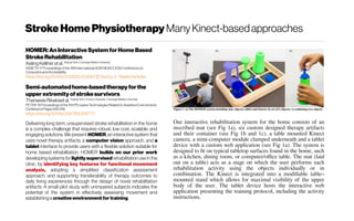 StrokeHomePhysiotherapy Many Kinect-basedapproaches
HOMER:AnInteractiveSystem forHomeBased
StrokeRehabilitation
Aisling Kelliher et al. VirginiaTech /Carnegie Mellon University
ASSETS'17 Proceedingsofthe 19th International ACM SIGACCESSConference on
Computersand Accessibility
https://doi.org/10.1145/3132525.3134807 |Citedby3 -Relatedarticles
Semi-automatedhome-basedtherapy forthe
upperextremityofstrokesurvivors
ThanassisRikakiset al. VirginiaTech /EmoryUniversity /CarnegieMellon University
PETRA'18 Proceedingsof the 11th PErvasive TechnologiesRelated to Assistive Environments
Conference Pages249-256
https://doi.org/10.1145/3197768.3197777
Delivering long term, unsupervised stroke rehabilitation in the home
is a complex challenge that requires robust, low cost, scalable, and
engaging solutions. We present HOMER, an interactive system that
uses novel therapy artifacts, a computer vision approach, and a
tablet interface to provide users with a flexible solution suitable for
home based rehabilitation. HOMER builds on our prior work
developing systems for lightly supervised rehabilitation use in the
clinic, by identifying key features for functional movement
analysis, adopting a simplified classification assessment
approach, and supporting transferability of therapy outcomes to
daily living experiences through the design of novel rehabilitation
artifacts. A small pilot study with unimpaired subjects indicates the
potential of the system in effectively assessing movement and
establishinga creative environment fortraining.
Our interactive rehabilitation system for the home consists of an
inscribed mat (see Fig 1a), six custom designed therapy artifacts
and their container (see Fig 1b and 1c), a table mounted Kinect
camera, a mini-computer module clamped underneath and a tablet
device with a custom web application (see Fig 1a). The system is
designed to fit on typical tabletop surfaces found in the home, such
as a kitchen, dining room, or computer/office table. The mat (laid
out on a table) acts as a stage on which the user performs each
rehabilitation activity using the objects individually or in
combination. The Kinect is integrated into a modifiable table–
mounted stand which allows for maximal visibility of the upper
body of the user. The tablet device hosts the interactive web
application presenting the training protocol, including the activity
instructions.
 