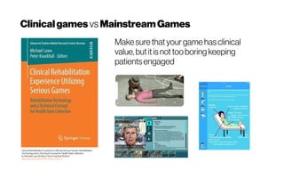 Clinicalgames vsMainstreamGames
Clinical Rehabilitation ExperienceUtilizing SeriousGames: Rehabilitation
Technology and a TechnicalConceptfor Health Data Collection
byMichael Lawo (Editor),Peter Knackfuß(Editor)
http://doi.org/10.1007/978-3-658-21957-4
Makesurethatyour game hasclinical
value, butitisnottoo boringkeeping
patientsengaged
 