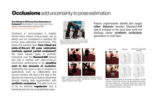 Occlusions adduncertainty to pose estimation
HowRobustis3DHumanPoseEstimationto
Occlusion?IstvánSárándi,TimmLinder,KaiO.Arras,
BastianLeibe(Submittedon28Aug2018)
https://arxiv.org/abs/1808.09316
Occlusion is commonplace in realistic
human-robot shared environments, yet its
effects are not considered in standard 3D
human pose estimation benchmarks. This
leaves the question open: how robust are
state-of-the-art 3D pose estimation
methods against partial occlusions?
We study several types of synthetic
occlusions over the Human3.6M dataset
and find a method with state-of-the-art
benchmark performance to be sensitive
even to low amounts of occlusion.
Addressing this issue is key to progress in
applications such as collaborative and
service robotics. We take a first step in this
direction by improving occlusion-robustness
through training data augmentation with
synthetic occlusions. This also turns out
to be an effective regularizer that is
beneficialevenfornon-occludedtestcases.
Future experiments should also target
other datasets besides Human3.6M
and it remains to be seen how well our
findings about synthetic occlusions
generalize to real ones.
 