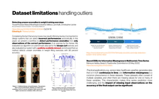 Datasetlimitations handlingoutliers
Detectingunseenanomaliesinweighttrainingexercises
YousefKowsar,MasudMoshtaghi,EduardoVelloso,LarsKulik,ChristopherLeckie
Microsoft ResearchCentrefor SocialNUI /TheUniversity ofMelbourne
https://doi.org/10.1145/3010915.3010941 OzCHI'16
Citedby8 -Relatedarticles
Considering the factthatwrong movesmay resultin life long injuries,itis important to
design systems that can detect incorrect performances automatically. In this
paper, we present a workflow to detect performance anomalies from only
observations of the correct performance of an exercise by the trainee. We
evaluated our algorithm on a benchmark data set for the biceps curl exercise, and
alsoevaluatedour systemwithapubliclyavailable dataset,andshowedthatour
method detects unseen anomalies in weight lifting exercises with 98 percent
accuracy. https://www.datanami.com/2017/04/19/inside-anodots-anomaly-detection-
system-time-series-data/
NeuralODEsforInformativeMissingnessinMultivariateTimeSeries
MansuraHabiba,Barak A.Pearlmutter [Submittedon20May2020]
https://arxiv.org/abs/2005.10693
Practical applications, e.g., sensor data, healthcare, weather, generates data
that is in truth continuous in time, and informative missingness is a
common phenomenon in these datasets. These datasets often consist of
multiple variables, and often there are missing values for one or many of
these variables. This characteristic makes time series prediction more
challenging, and the impact of missing input observations on the
accuracy of the final output can be significant.
 