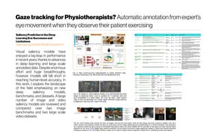 GazetrackingforPhysiotherapists? Automaticannotationfromexpert’s
eyemovementwhentheyobservetheirpatientexercising
SaliencyPredictionintheDeep
LearningEra:Successesand
Limitations
https://doi.org/10.1109/TPAMI.2019.2935715
Visual saliency models have
enjoyed a big leap in performance
in recent years, thanks to advances
in deep learning and large scale
annotated data. Despite enormous
effort and huge breakthroughs,
however, models still fall short in
reaching human-level accuracy. In
this work, I explore the landscape
of the field emphasizing on new
deep saliency models,
benchmarks, and datasets. A large
number of image and video
saliency models are reviewed and
compared over two image
benchmarks and two large scale
videodatasets.
 