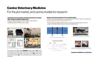 CanineVeterinaryMedicine
Forthe petmarket,andcaninemodelsfor research
Automaticcharacterizationof strideparametersincanines
withasinglewearableinertialsensor
GregoryJ.Jenkins,ChadyH.Hakim,N.NoraYang,GangYao,
Dongsheng Duan Published:June14,2018
https://doi.org/10.1371/journal.pone.0198893
An overview of the IMU-based dog gait analysis system. (a) A photo
of the IMU sensor (MPU-6050 with Rfduino RFD22102, Arduino) and
the container and a schematic of the sensor circuit. (b) A photo of the
experimental setting. (c) A photo illustrating sensor position and axes
orientation.
Designofa CanineProsthesis forFront LimbDeformities
ElizabethCatherineWalfield,MelanieLasso,MushtaqAlZuhairi,NormaC.Bachman,Oluwajomiloju
AyobamiOlaode,WorcesterPolytechnic Institute(2017)
https://digitalcommons.wpi.edu/mqp-all/1971/
“Thecurrentcanineprosthesismarketiscateredtowards dogswithamputations.Duetothe
variationsinlimbdeformities,thereisyettobeacustomizablesolution.”
Designed inSolidWorksfor 3D printing
 