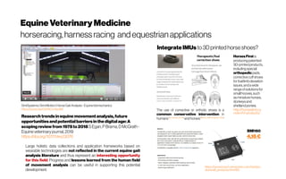 EquineVeterinaryMedicine
horseracing,harnessracing andequestrianapplications
SimiSystems|SimiMotion |HorseGait Analysis-Equinebiomechanics
https://youtu.be/G974Cm3eoMI
Researchtrendsinequine movementanalysis,future
opportunitiesandpotentialbarriers inthedigital age:A
scopingreviewfrom1978to2018 SEgan,P Brama,DMcGrath -
Equineveterinaryjournal,2019
https://doi.org/10.1111/evj.13076
Large holistic data collections and application frameworks based on
wearable technologies are not reflected in the current equine gait
analysis literature and thus represent an interesting opportunity
for this field. Progress and lessons learned from the human field
of movement analysis can be useful in supporting this potential
development.
HorsesFirstis
producingpatented
3D-printedproducts,
includingspecial
orthopedicpads,
correctivecuffshoes
for foallimbdeviation
issues,andawide
rangeofsolutionsfor
smallhooves,such
asminiaturehorses,
donkeysand
shetlandponies.
http://horsesfirst.co
m/en/hf-products/
The use of corrective or orthotic shoes is a
common conservative intervention in
humans(Goodman,2004)
andhorses(Moyer,1980; Stashak, 1987)
IntegrateIMUs to3Dprintedhorse shoes?
https://www.bosch-sensortec.com/bst/pro
ducts/all_products/bmi160
BMI160
4,16€
 