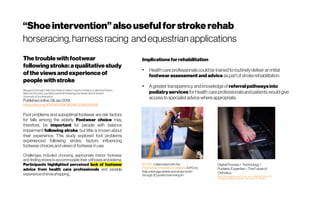 “Shoeintervention”alsousefulfor strokerehab
horseracing,harnessracing andequestrianapplications
Thetroublewith footwear
followingstroke:aqualitative study
of the viewsandexperience of
peoplewith stroke
MargaretDonovan-Hall,JudyRobison ,Mark Cole,AnnAshburn,CatherineBowen,
MalcolmBurnett,LouisMamode,Ruth Pickering,Dan Bader &DoritKunkel 
Universityof Southampton
Publishedonline:08Jan2019
https://doi.org/10.1080/09638288.2018.1516816
Foot problems and suboptimal footwear are risk factors
for falls among the elderly. Footwear choice may,
therefore, be important for people with balance
impairment following stroke, but little is known about
their experience. This study explored foot problems
experienced following stroke, factors influencing
footwearchoicesand viewsof footwearin use.
Challenges included choosing appropriate indoor footwear
and finding shoes to accommodate their orthoses and edema.
Participants highlighted perceived lack of footwear
advice from health care professionals and variable
experienceofshoeshopping.
Implicationsforrehabilitation
●
Health careprofessionalscouldbetrainedto routinelydeliveraninitial
footwearassessmentand advice aspartof strokerehabilitation.
●
Agreatertransparencyandknowledge of referralpathwaysinto
podiatryservices forHealth careprofessionalsandpatientswouldgive
accessto specialistadvicewhereappropriate.
BCN3D  collaborated with the 
Polytechnic Universityof Catalonia (UPC) to
help ateenage athleteand strokevictim
through 3D printed swimmingfin
DigitalProcess+ Technology +
Podiatric Expertise=TheFutureof
Orthotics
https://lermagazine.com/cover_story/digital-process-tec
hnology-podiatric-expertise-the-future-of-orthotics
 