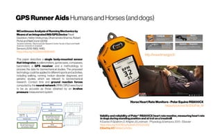 GPSRunnerAids HumansandHorses(anddogs)
MContinuousAnalysisof RunningMechanicsby
MeansofanIntegratedINS/GPSDevice Pavel
Davidson,HeikkiVirekunnas,DharmendraSharma,Robert
PichéandNeilCronin(2019)
TampereUniversity/ NeuromuscularResearchCentre,Facultyof SportandHealth
Sciences,Universityof Jyväskylä
Sensors2019,19(6),1480;
https://doi.org/10.3390/s19061480
This paper describes a single body-mounted sensor
that integrates accelerometers, gyroscopes, compasses,
barometers, a GPS receiver, and a methodology to
process the data for biomechanical studies. The proposed
technology could be applied todifferent sportsandactivities,
including walking, running, motion disorder diagnosis, and
geriatric studies. which are relevant to biomechanical
research. Contact time and ground reaction forces
computed by the neural network (RNN, GRU) were found
to be as accurate as those obtained by an in-shoe
pressure measurementsystem
https://youtu.be/3kSf3UF9p_M
Validityandreliabilityof Polar® RS800CX heartratemonitor,measuringheartrate
indogsduringstandingpositionandattrotonatreadmill
AEssner,RSjöström, E Ahlgren,BLindmark -Physiology&behavior,2013–Elsevier
https://doi.org/10.1016/j.physbeh.2013.03.002
Citedby43 Relatedarticles
 