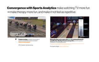 ConvergencewithSportsAnalytics makewatchingTVmorefun
maketherapy more fun,andmakeitnotfeelasrepetitive→ I adopt the same here for 
MakingBowlingcooltowatchwith IMUsforbowlingball behavior
quantification.Bowling TVviewswent up30% dueto thisreal-time
visualizationofbowlingballbehavior
+https://www.sportsvideo.org/2018/12/19/fox-sports-to-deploy-specto-striketrack-technology-on-pba-coverage/
+ https://twitter.com/pbatour/status/1077235585352253440?lang=en
FoxSports,Kegel,SpectoStrikeTrack
Positiontracking (localization)technologyon
horsestovisualizetheirpositionand speed
https://www.atg.se/
ATG,Sweden,harnessracing
 