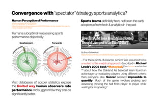 Convergencewith “spectator”/strategysportsanalytics?
Vast databases of soccer statistics expose
the limited way human observers rate
performance and suggest how they can do
significantlybetter.
HumanPerceptionofPerformance
arxiv.org/abs/1712.02224
https://www.technologyreview.com/s/609760/data-mining-reveals-the-way-hu
mans-evaluate-each-other/
Humanssuboptimal in assessingsports
performance objectively
ByBruceSchoenfeld
https://www.nytimes.com/2019/05/22/magazine/soccer-data-liverpool.html
...”For these sorts of reasons, soccer was assumed to be
unsuited to the analytical approach described in Michael
Lewis’s 2003 book “Moneyball,” see the movie as well with Brad
Pitt
about how the Oakland A’s baseball team found an
advantage by evaluating players using different criteria
than everyone else. Soccer seemed impossible to
quantify. Much of the game involves probing and
assessing, moving the ball from player to player while
waiting foranopening.”
Sports teams definitelyhave notbeenthe early
adoptersofnew tech&analyticsin thepast
 