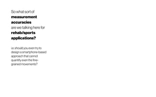 Sowhat sortof
measurement
accuracies
are we talking here for
rehab/sports
applications?
i.e.shouldyoueventryto
designasmartphone-based
approachthat cannot
quantifyeventhe fine-
grainedmovements?
 