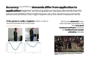 Accuracy e.g.jointRMSerror
demandsdifferfromapplicationto
application beginnerworkoutguidance haslessdemandsthanfor
advancedathletesthatmightrequire very fine-levelmeasurements
If the person is really a beginner system is easy to
recommend proper bicupcurl technique
Why you'reNOTdoing SideRaisescompletely right- Pro BodybuilderBen
Pakulski(B.S. in Kinesiology.) https://youtu.be/nq_gWJaXDto
Butifyouare advanced, how to
make those little optimizations. You
need very good
hardware+software. In practice
also feedback frommuscle
activation preferably
 