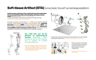 Soft-tissueArtifact(STA) humanbody“toosoft” asmetrological platform
Jointkinematicsestimationusingamulti-bodykinematicsoptimisation
andanextendedKalmanfilter,andembeddingasofttissueartefact
modelVincentBonnetetal.-Citedby7 -Relatedarticles
JournalofBiomechanicsVolume62,6September 2017,Pages148-1558
https://doi.org/10.1016/j.jbiomech.2017.04.033
To reduce the impact of the soft tissue artefact (STA) on the estimate of skeletal
movement using stereophotogrammetric and skin-marker data, multi-body
kinematics optimisation(MKO) and extendedKalmanfilters (EKF) have
been proposed.  Embedding the STA model in MKO and EKF reduced the
average RMSof markertracking from 12.6to1.6mm andfrom 4.3to1.9mm,
respectively,showingthataSTAmodeltrial-specificcalibrationisfeasible.
You could look now all the
literature on spatio-temporal
tracking (pedestrians, sports,
autonomous driving, GPS trajectory,
etc.) to constrain the possible
movementofIMU units
https://scholar.google.co.uk/scholar
?as_ylo=2015&q=spatio+temporal
+tracking+deep+learning&hl=en&a
s_sdt=0,5&authuser=1
Quantificationofthree-dimensionalsofttissueartifactsinthecaninehindlimb
duringpassivestiflemotion https://doi.org/10.1186/s12917-018-1714-7
Softtissueartifactcompensation
inkneekinematicsbymulti-body
optimization:Performanceof
subject-specifickneejoint
models(2015)
https://doi.org/10.1016/j.jbiomech
.2015.09.040
 