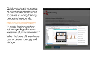 Quickly accessthousands
of exercisesandstretches
tocreatestunningtraining
programsinseconds.
https://www.visualcoaching.com/
“A world leading coaching
software package that saves
you hours of preparation time.”
Whenthelooksofthesoftware
cannotbeanymoreuglyand
vintage
 