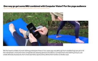 Wefirst heard rumbles of smart clothing prototypes threeorfour years ago and although tech-enabled togs are yet to hit
themainstream, moreand more companies areweaving sensors into fabrics. Combinetech and clothing and you can
create all kinds of products, from smart biometric sports shirts, bikinis that monitor UV levels, sock
OnewaygogetsomeIMUcombinedwith ConputerVision?Fortheyogaaudience
https://www.wareable.com/health-and-wellbeing/wearable-x-nadi-x-smart-yoga-pants-review
 