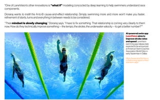 AI-powered swim app
LaneVision aims to
improve stroke rates
and speed LaneVision
swimmingappreleasedate
expectedtobeannounced
atAmericanSwimCoaches
Association WorldClinicin
earlySeptemberin Dallas
https://www.sporttechie.co
m/swimming-aspiricx-finis-l
anevision-app/
"One of LaneVision’s other innovations is “what if” modeling concocted by deep learning to help swimmers understand race
components.
Dorairaj wants to instill the A-to-B cause-and-effect relationship. Simply swimming more and more won’t make you faster;
refinement of starts, turns andeverything in between needs to be considered.
“Their mindset is slowly changing,” Dorairaj says. “I have to fix something. That relationship is coming very clearly to them
now. How do they technically improve something—the tempo, the stroke, theunderwater velocity—to get abetternumber?”"
 