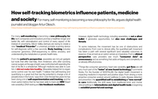 Howself-trackingbiometricsinfluencepatients,medicine
andsociety Formany,self-monitoringis becominganew philosophyforlife,arguesdigital health
journalist andbloggerArturOlesch.
https://www.mobihealthnews.com/content/europe/opinion-how-self-tracking-biometrics-influence-patients-medicine-and-society
For many, self-monitoring is becoming a new philosophy for
life: tech companies and innovators promise a healthier, longer and
better life, with rationalisation and control of every aspect of life
instead of uncertainty. Silicon Valley startups are racing to create a
new “medical Tricorder”, a universal, portable scanning device
for self-diagnosis within a few seconds. Body hacking includes
consumer genomics, DNA-sequencing to define ancestry, and
understandingthe metabolism orgenetichealthrisks.
From the patient's perspective, wearables are not just gadgets
but tools that offer real help. Aron Anderson, who after surviving
cancersurgeryat the age of eight,wasconfrontedwithspending the
rest of his life in a wheelchair. Although medicine was able to cure
him, it did not make him healthy. Wearables helped him to regain
some control over his own health: "I believe that self-tracking and
quantifying is a great tool that has the potential to change a lot of
people’s lives in the future,” says Aron. Over the last few years he has
been doing a lot of self-experimentation and tracking, and the
most useful metrics that he has been able to track are HRV (heart
rate variability), DNA-testingand bio-feedback meditation.
However, digital health technology, including wearables, is not a silver
bullet. It generates opportunities, but also new challenges and
threats.
“In some instances, the movement has be one of obstructions and
complications. From cost to clinical utility, the quantified-self movement
has taken a path with several significant (and valuable) outcomes. In
essence, it has arrived as an option verses an imperative. From a clinical
perspective, care providers see much "consumer data” as
unnecessary and as something that adds ambiguity and complexity to
an already difficult process.
"Things like consumer genomics, heart rate variability, gut flora are still
very much part of the "noise" of new found technology,” comments
Nosta. For the founder of NOSTALAB, the digital health movement is
impacting medicine in important and positive ways. From driving a more
proactive consumer posture around wellness to early disease detection
and prevention, the quantified-self is establishing a "new normal"
in care. Additionally, the shift away from traditional brick and mortar
clinical settings to telemedicine and digital health tools is beginning
to establishpowerfulcost-savings.
 