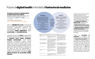 Futureofdigitalhealthinthefieldofbehavioralmedicine
Thehistoryandfutureofdigitalhealthin
thefieldofbehavioralmedicine
Danielle Arigo, DanielleE. Jake-Schoffman, Kathleen Wolin,
EllenBeckjord, Eric B. Hekler, Sherry L. Pagoto
Eric B.Heklerservesasscientificadvisorto OmadaHealth,ProofPilot,andeEcoSphere.SherryL.Pagotoservesas
scientificadvisertoFitbit.
Journal ofBehavioral Medicine (2019)
https://doi.org/10.1007/s10865-018-9966-z
Here, we highlight key areas of opportunity
and recommend next steps to further advance
intervention development, evaluation, and
commercialization with a focus on three
technologies: mobile applications (apps),
social media,andwearabledevices.
Ultimately, we argue that future of digital health
behavioral science research lies in finding ways
to advance more robust academic-
industry partnerships. These include
academics consciously working towards
preparing and training the work force of the
twenty first century for digital health, actively
working towards advancing methods that can
balance the needs for efficiency in industry with
the desire for rigor and reproducibility in
academia, and the need to advance common
practices and procedures that support more
ethical practices for promoting healthy
behavior.
Althoughitmayseemthat thefieldof
behavioralmedicineisnewto
technology,wehavealong historyof
embracing newtechnologiesin the
pursuitoffosteringbetterhealth
outcomesthroughbehaviorchange.
Thenewest permutationof
digital healthisestablishingnew
opportunitiesfordeveloping
scalableeffectiveinterventions,
butmyriadchallengesremain related
toaligningincentives,methods,
andethicalstandardsbetween
thefieldofbehavioralmedicineand
industrypartnerswhocan facilitate
thescaling.
However, an emergence of
academics is producing and
evaluating tools and resources that
are used in the real world, just as
an emergence of industry partners is
interested in using data and evidence
to create tools that produce the
results they are designed to produce.
The profound risk to the behavioral
science community is in not acting
and finding ways to support the
emerging industry that shares our
values and goals of better health
throughscientificallygroundedwork.
 