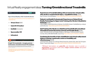 VirtualRealityengagementideas Turning/OmnidirectionalTreadmills
https://arstechnica.com/gadgets/2018/11/forget-vr-t
readmills-google-patents-motorized-omnidirectional
-vr-sneakers/
●
VirtuixOmni $699
●
CyberithVirtualizer
●
KatWalkKickstarter
●
SpacewalkerVR
●
Infinadeck
https://filmora.wondershare.com/virtual-reality/top-vr-t
readmills.html
Experiences oftreadmill walkingwithnon-immersive virtualreality
afterstrokeoracquiredbraininjury–Aqualitative study (2018)
KarinTörnbom,AnnaDanielsson  https://doi.org/10.1371/journal.pone.0209214
Patients’andHealthProfessionals’ExperiencesofUsingVirtual
RealityTechnologyforUpperLimb TrainingafterStroke:AQualitative
Substudy (2018)
HannePallesen,MetteBrændstrupAndersen, GunhildMoHansen,CamillaBieringLundquist,
andIrisBrunner  https://doi.org/10.1155/2018/4318678
Gait TrainingafterStroke onaSelf-PacedTreadmill with and without
VirtualEnvironment Scenarios:AProof-of-PrincipleStudy (2018)
CarolL.Richards, AnoukLamontagne, BradfordJ.McFadyen, FrancineDumas, François
Comeau,Nancy-MichelleRobitaille,JoyceFung https://doi.org/10.3138/ptc.2016-97
Combiningthe benefitsoftele-rehabilitationandvirtualreality-based
balancetraining:asystematic reviewonfeasibilityand
effectivenessy (2019)
JonasSchröder,TamayavanCriekinge, ElissaEmbrechts,XantheCelis,Jolien VanSchuppen,
Steven Truijen &WimSaeys https://doi.org/10.1080/17483107.2018.1503738
“VR-based interventions are game-like and therefore seem to provide a
motivational environment which allows longer exercise sessions and greater
adherence to therapy.”
 