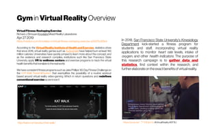 Gym in VirtualReality Overview
VirtualFitness:ReshapingExercise
RichardJ.Èlmoyan KnoxlabsMixedRealityLabaratores
Apr272019
https://medium.com/knoxlabs-vr/virtual-fitness-reshaping-exercise-a03d75c9f3e3
According to the VirtualRealityInstituteof HealthandExercise, statistics show
that since 2016, virtual reality games such as Audioshield have helped burn at least 160
million calories. Universities have quickly jumped to learn more about this concept, and
as the evidence and research compiles, institutions such like San Francisco State
University apply VR to wellness centers and exercise programs to track the virtual
healthbenefitsthattranslatetotherealworld.
We have consistentfitnessprogramssuchasJakePhillips’ 90-DayFitnessChallengeon
the KATWalk TreadmillSystem that exemplifies the possibility of a routine workout
based around virtual reality video-gaming. Which in return questions and redefines
conventionalexerciseasweknowit
In 2018, San Francisco State University’s Kinesiology
Department kick-started a fitness program for
students and staff, incorporating virtual reality
applications to monitor heart rate levels, intake of
oxygen, and other health indicators. The purpose of
this research campaign is to gather data and
statistics, find context within the research, and
furtherelaborateontheexactbenefitsof virtualreality.
https://youtu.be/_TTV5lHpcOo #VirtualReality #SFSUhttp://katvr.com/product/kat-walk/
 