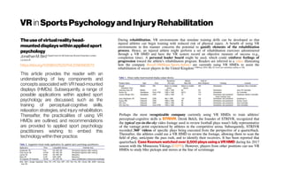 VR inSportsPsychologyand InjuryRehabilitation
Theuseofvirtualrealityhead-
mounteddisplayswithinapplied sport
psychology
Jonathan M. Bird DepartmentofLifeSciences,BrunelUniversity London,
London,UK
https://doi.org/10.1080/21520704.2018.1563573
This article provides the reader with an
understanding of key components and
concepts associated with VR head-mounted
displays (HMDs). Subsequently, a range of
possible applications within applied sport
psychology are discussed, such as the
training of perceptual-cognitive skills,
relaxation strategies, and injury rehabilitation.
Thereafter, the practicalities of using VR
HMDs are outlined, and recommendations
are provided to applied sport psychology
practitioners wishing to embed this
technologywithintheirpractice.
During rehabilitation, VR environments that simulate training drills can be developed so that
injured athletes can begin training with reduced risk of physical injury. A benefit of using VR
environments in this manner concerns the potential to gamify elements of the rehabilitation
process. Hence, an injured athlete might perform a set of rehabilitation exercises administered
through a VR HMD and have the VR system record an objective measure of success (e.g.,
completion time). A personal leader board might be used, which could reinforce feelings of
progression toward the athlete’s rehabilitation program. Readers are referred to a video illustrating
how the company Rezzil (MiHiepa Sports before) are currently using VR HMDs to assist the
rehabilitation of soccer players in the United Kingdom (VRFocus 2018, May 28 Train and rehabilitate athletes in VR)
Perhaps the most recognizable company currently using VR HMDs to train athletes’
perceptual-cognitive skills is STRIVR. Derek Belch, the founder of STRIVR, recognized that
the typical eye-in-the-sky video footage used to review football plays wasn’t fully representative
of the vantage point experienced by athletes in the competitive arena. Subsequently, STRIVR
recorded 360° videos of specific plays being executed from the perspective of a quarterback.
Thereafter, the athletes could use a VR HMD to review the footage, allowing them to scan the
field of play, anticipate the pass rush, and to identify their receivers. It has been reported that
quarterback Case Keenum watched over 2,500 plays using a VR HMD during his 2017
season with the Minnesota Vikings (ESPN). However, players from other positions can use VR
HMDs to study blitz pickups and moves at the line of scrimmage
 