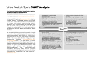 VirtualRealityinSports SWOTAnalysis
ThePotentialUsefulnessofVirtualRealitySystems
forAthletes:AShortSWOTAnalysis
Peter Düking, Hans-Christer Holmberg and Billy Sperlich
Integrative & Experimental Exercise Science & Training, Institute for Sport Sciences, University of Würzburg, Würzburg, Germany; Swedish Winter Sports Research Centre, Mid Sweden University, Östersund,
Sweden; School of Sport Sciences, UiT The Arctic University of Norway, Tromsø, Norway; Schoolof Kinesiology, University of British Columbia, Vancouver, BC, Canada
Front. Physiol., 05March 2018 https://doi.org/10.3389/fphys.2018.00128
Virtual reality (VR) systems (Neumannetal.,2017), which are
currently receiving considerable attention from athletes,
create a two- or three-dimensional environment in the form
of emulated pictures and/or video-recordings where in
addition to being mentally present, the athlete even often
feels like he/she is there physically as well. As she/he
interacts with and/or reacts to this environment, movement
is captured by sensors, allowing the system to provide
feedback.
As with every newly evolving technology related to human
movement and behavior, it is important to be aware of the
strengths, weaknesses, opportunities and threats (SWOT)
associated with the use of this particular type of technology.
SWOT analyses are widely utilized for strategic planning of
developmental processes (PicktonandWright,1998; 
TaoandShi,2016) and it is of great interest to consider
whether VR systems should be adopted by athletes or not.
Aspects more inherent to the employed technologies of VR
systems, and aspects more related to the application of VR
systems with athletes are considered as
strength/weaknesses and opportunities/threats,
respectively. Analogously, SWOT analysis concerning
another emerging technology involving sensors of individual
parameters (i.e., “implantables”) has been performed (
Sperlichetal.,2017).
 