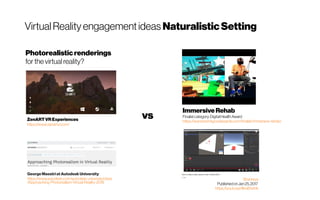 VirtualReality engagement ideas NaturalisticSetting
ZenART VR Experiences
https://www.zenartvr.com/
Photorealisticrenderings
for the virtual reality?
GeorgeMaestriatAutodeskUniversity
https://www.autodesk.com/autodesk-university/class
/Approaching-Photorealism-Virtual-Reality-2018
ImmersiveRehab
Finalistcategory: DigitalHealthAward
https://www.tech4goodawards.com/finalist/immersive-rehab/
vs
Brackeys
PublishedonJan25,2017
https://youtu.be/IlKaB1etrik
 