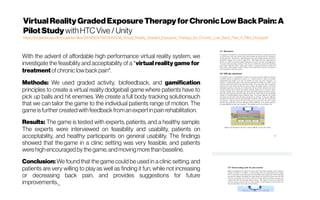 Virtual Reality Graded ExposureTherapy forChronicLow BackPain: A
PilotStudy withHTC Vive /Unity
https://projekter.aau.dk/projekter/files/281189247/MTA181038_Virtual_Reality_Graded_Exposure_Therapy_for_Chronic_Low_Back_Pain_A_Pilot_Study.pdf
With the advent of affordable high performance virtual reality system, we
investigate the feasibility and acceptability of a *virtual reality game for 
treatment ofchroniclow backpain*.
Methods: We used graded activity,  biofeedback, and gamification
principles to create a virtual reality dodgeball game where patients have to
pick up balls and hit enemies. We create a full body tracking solutionsuch
that we can tailor the game to the individual patients range of motion. The
game is further created with feedback froman expertinpainrehabilitation.
Results: The game is tested with experts, patients, and a healthy sample.
The experts were interviewed on feasibility and usability, patients on
acceptability, and healthy participants on general usability. The findings
showed that the game in a clinic setting was very feasible, and patients
were high encouraged by the game,and moving more thanbaseline.
Conclusion: We found that the game could be used in a clinic setting, and
patients are very willing to play as well as finding it fun, while not increasing
or decreasing back pain, and provides suggestions for future
improvements._
 