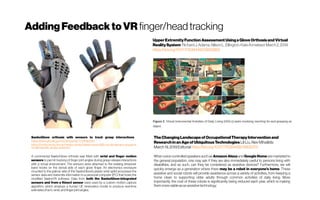 AddingFeedbacktoVR finger/headtracking
SaeboGlove orthosis with sensors to track grasp interactions
https://clinicaltrials.gov/ct2/show/NCT03036033
https://www.uhmb.nhs.uk/media-centre/latest-news/86k-revoluntionary-equipme
nt-will-benefit-stroke-patients/
A commercial SaeboGlove orthosis was fitted with wrist and finger motion
sensors to permit tracking of finger joint angles during grasp-release interactions
with a virtual environment. The sensors were attached to the existing tensioner
band hooks on the dorsal side of each glove finger. An electronics enclosure
mounted to the palmar side of the SaeboGlove’s plastic wrist splint processes the
sensor data and transmits information to a personal computer (PC) that hosts the
modified SaeboVR software. Data from both the SaeboGlove-integrated
sensors and from a Kinect sensor were used by a custom motion capture
algorithm, which employs a human UE kinematics model to produce real-time
estimatesofarm, wrist, and finger joint angles.
UpperExtremityFunctionAssessmentUsingaGloveOrthosisandVirtual
RealitySystem RichardJ.Adams, AllisonL.Ellington, KateArmstead March2,2019 
https://doi.org/10.1177/1539449219829862
TheChangingLandscapeof OccupationalTherapyInterventionand
ResearchinanAgeof UbiquitousTechnologiesLiliLiu, AlexMihailidis
March19,2019 Editorialhttps://doi.org/10.1177/1539449219835370
When voice-controlled speakers such as Amazon Alexa and Google Home are marketed to
the general population, one may ask if they are also immediately useful to persons living with
disabilities, and as such, can they be considered as assistive devices? Furthermore, we will
quickly emerge as a generation where there may be a robot in everyone’s home. These
assistive and social robots will provide assistance across a variety of activities, from keeping a
home clean to supporting older adults through common activities of daily living. More
importantly, the cost of these robots is significantly being reduced each year, which is making
themmoreviableasan assistivetechnology
 