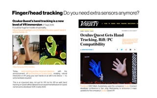 Finger/headtracking Do youneedextrasensors anymore?
OculusQuest'shandtrackingisa new
levelofVRimmersion 27 Sept 2019
It couldbe huge formobile virtual reality.
https://www.engadget.com/2019/09/27/oculus-quest-hand-tr
acking-hands-on
https://youtu.be/2VkO-Kc3vks
Today, we’remarkinganother importantmilestone with the
announcement of handtrackingonOculusQuest, enabling natural
interaction in VR using your own hands on an all-in-one device — no
extrahardwarerequired.
This is an important step, not just for VR, but for AR as well. Hand
trackingon Questwillbereleasedasanexperimentalfeaturefor Quest
ownersandadeveloperSDKinearly2020. Facebook CEO Mark Zuckerberg used the company’s Oculus Connect
developer conference in San Jose Wednesday to announce 2 major
updatesforthecompany’s Oculus QuestVR 
https://variety.com/2019/
digital/news/oculus-que
st-hand-tracking-rift-pc-l
ink-1203348827/
 