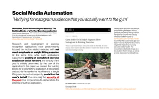 SocialMediaAutomation
”VerifyingforInstagramaudiencethatyouactuallywenttothegym”
Wearables,SocialNetworkingandVeracity:The
BuildingBlocksofaVerifiedExerciseApplication
Chiung Ching Ho ; Mehdi Sharif MultimediaUniversity,Cyberjaya63100,Selangor,Malaysia
20144th International Conference on Artificial Intelligence with
Applicationsin Engineeringand Technology
https://doi.org/10.1109/ICAIET.2014.28
Research and development of exercise
recognition applications have predominantly
focused on motion related exercise, with not
much emphasis on weight lifting exercise.
At the same time, while such applications
supports the posting of completed exercise
session on social network, the veracity of the
post is entirely determined by the user of the
application. In this paper, we present the building
blocks for a weight lifting application. It recognizes
and counts the number of repetitions of a weight
lifting exercise, andsubsequently posts it on the
user's behalf, thus ensuring the veracity of
the post. Our empirical results demonstrate the
potentialof such anapplication.
Feelinggreatabout thewaywelook
andbrowsingInstagramarenot,
generally,twothings thatgohandin
hand.It’sno surprisethatastudy
releasedearlierthisyearby 
theRoyalSociety ForPublicHealth
 foundthatthesocialmediaapp is,in
fact,theworstofallwhen itcomesto
negativelyimpactingon young
people’smentalhealth.The
researcherscitedbodyimageasa
keyfactorin theirfindings, aswellas
anxiety,depression andloneliness.
GeorgieOkell
https://graziadaily.co.uk/life/real-life/gym-selfie-didnt-happen-instagram-ruining-exercise/
 