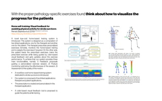 With theproper pathology-specific exercises found thinkabouthowtovisualizethe
progressforthepatients
Homeself-training:Visualfeedbackfor
assistingphysicalactivityforstrokesurvivors
RenatoBaptistaetal.(2019) University of Luxembourg
https://doi.org/10.1016/j.cmpb.2019.04.019
A novel low-cost home-based training system is
introduced. This system is designed as a composition of
two linked applications: one for the therapist and another
one for the patient. The therapist prescribes personalized
exercises remotely, monitors the home-based training
and re-adapts the exercises if required. On the other side,
the patient loads the prescribed exercises, trains the
prescribed exercise while being guided by color-based
visual feedback and gets updates about the exercise
performance. To achieve that, our system provides three
main functionalities, namely: 1) Feedback proposals
guiding a personalized exercise session, 2) Posture
monitoring optimizing the effectiveness of the session, 3)
Assessmentofthequalityofthemotion.
●
Anovellow-costhome-basedtrainingsystem
dedicatedtostrokesurvivorsisintroduced.
●
Our systemiscomposedoftwolinkedapplications:
therapistandpatientapplications.
●
Theprescriptioniscreatedandpersonalizedinthe
therapistapplication.
●
A color-based visual feedback tool is proposed to
guidethepatientswhiletraining.
 